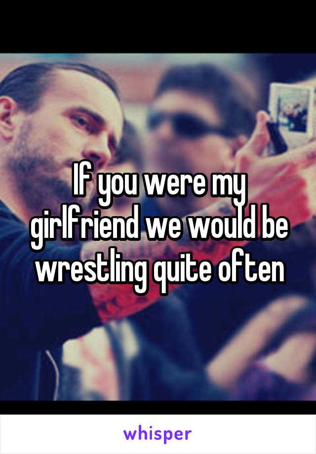 If you were my girlfriend we would be wrestling quite often