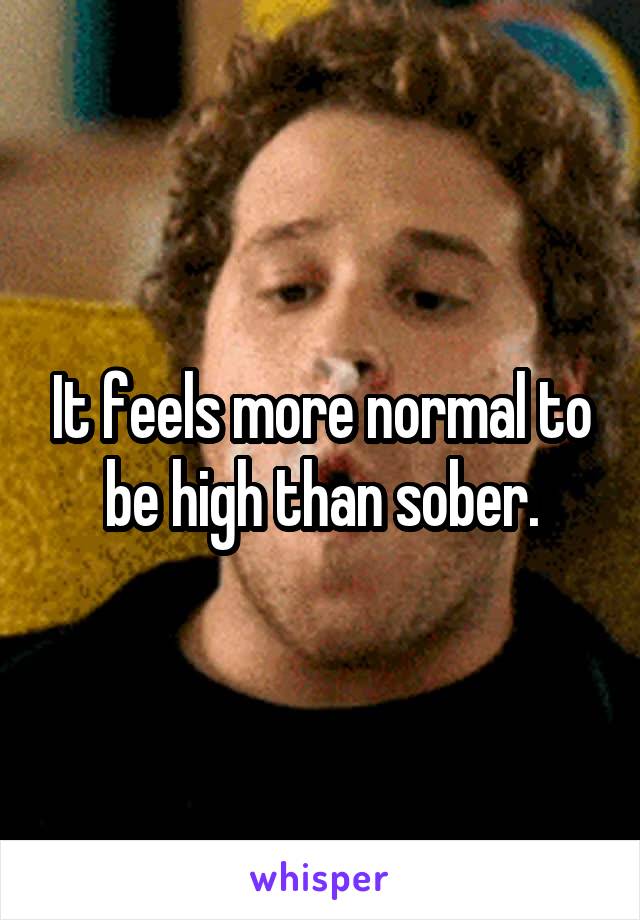 It feels more normal to be high than sober.