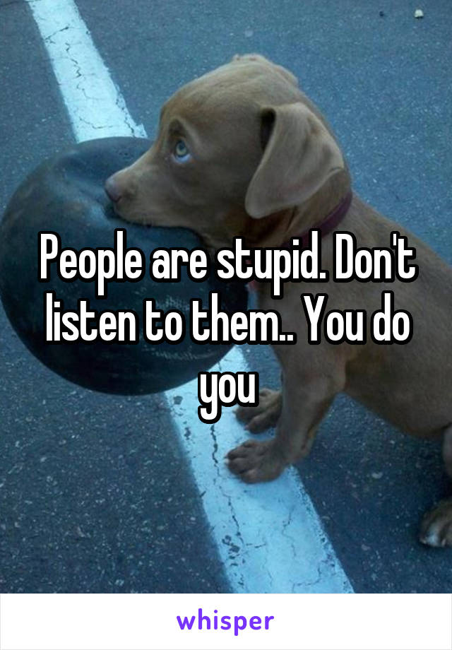 People are stupid. Don't listen to them.. You do you