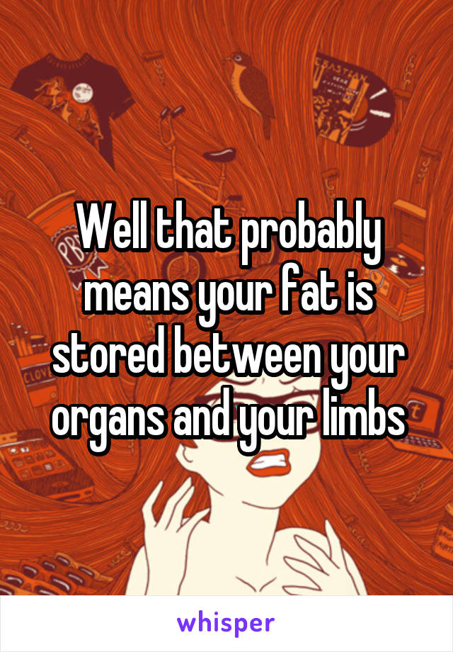 Well that probably means your fat is stored between your organs and your limbs
