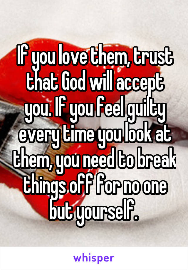 If you love them, trust that God will accept you. If you feel guilty every time you look at them, you need to break things off for no one but yourself. 