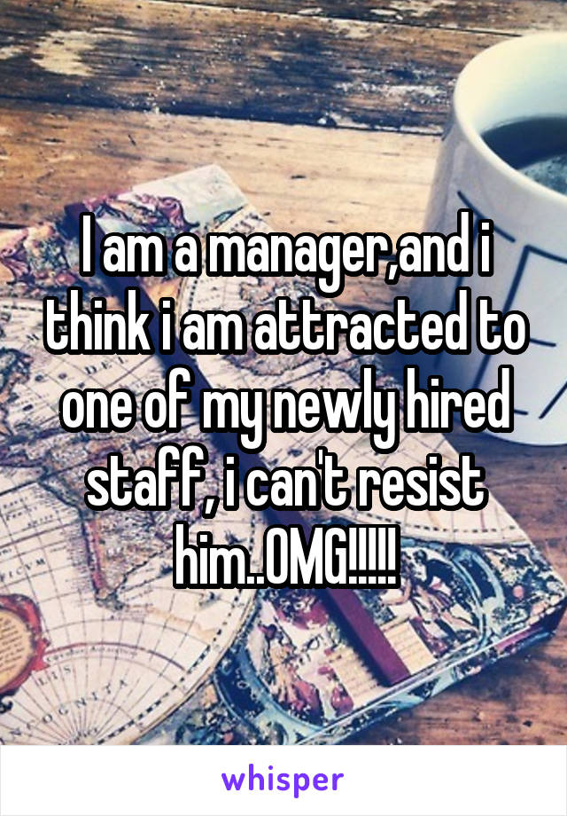 I am a manager,and i think i am attracted to one of my newly hired staff, i can't resist him..OMG!!!!!