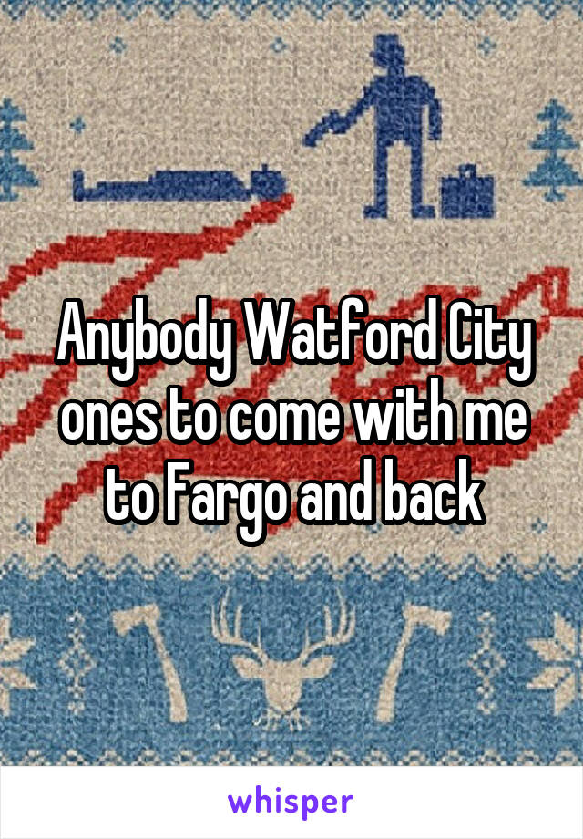 Anybody Watford City ones to come with me to Fargo and back