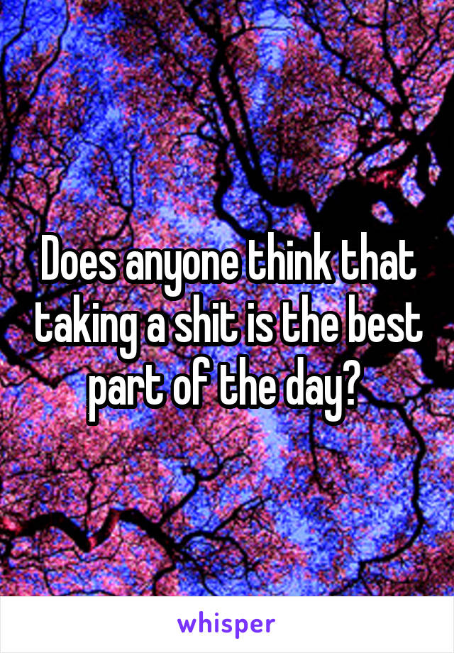 Does anyone think that taking a shit is the best part of the day? 