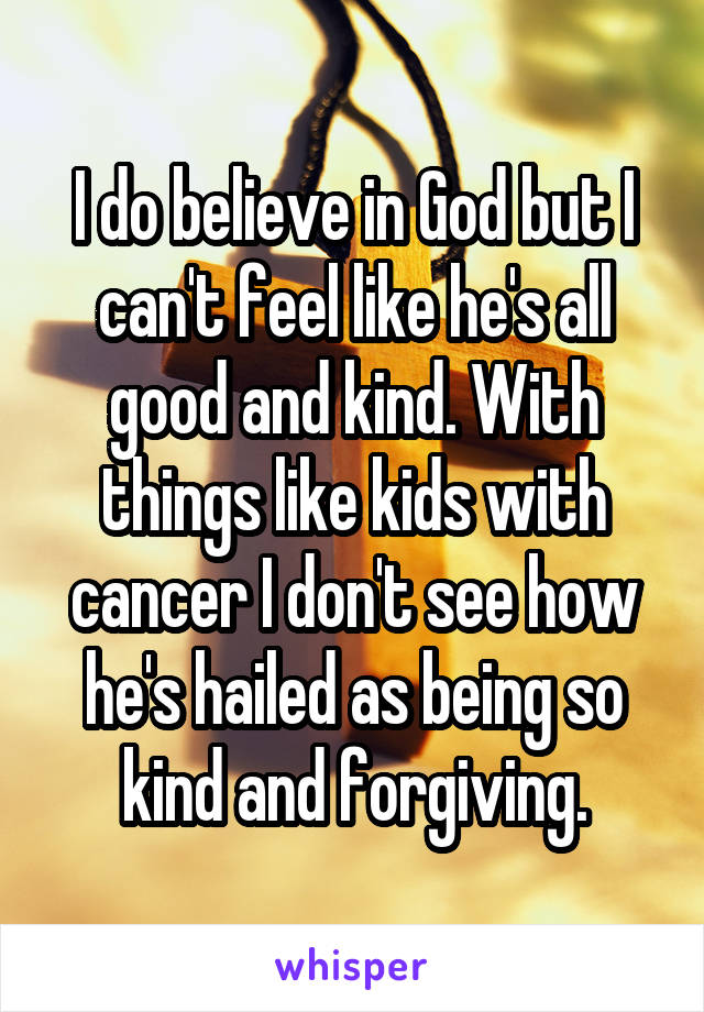 I do believe in God but I can't feel like he's all good and kind. With things like kids with cancer I don't see how he's hailed as being so kind and forgiving.