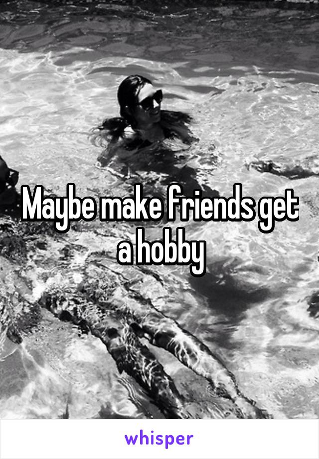 Maybe make friends get a hobby