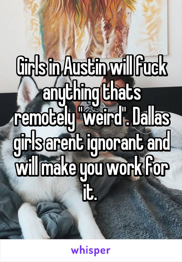 Girls in Austin will fuck anything thats remotely "weird". Dallas girls arent ignorant and will make you work for it. 