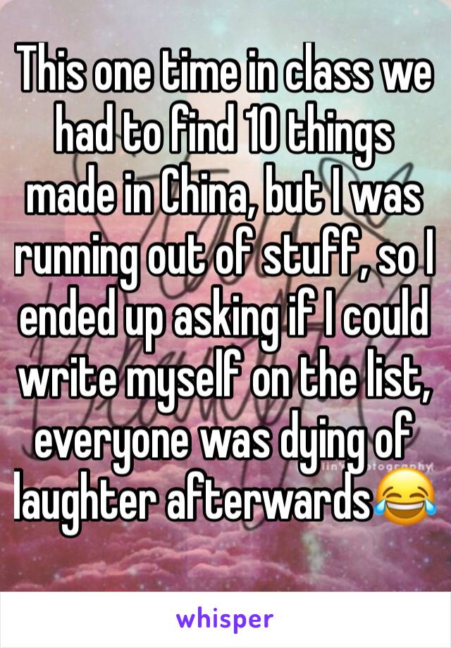 This one time in class we had to find 10 things made in China, but I was running out of stuff, so I ended up asking if I could write myself on the list, everyone was dying of laughter afterwards😂