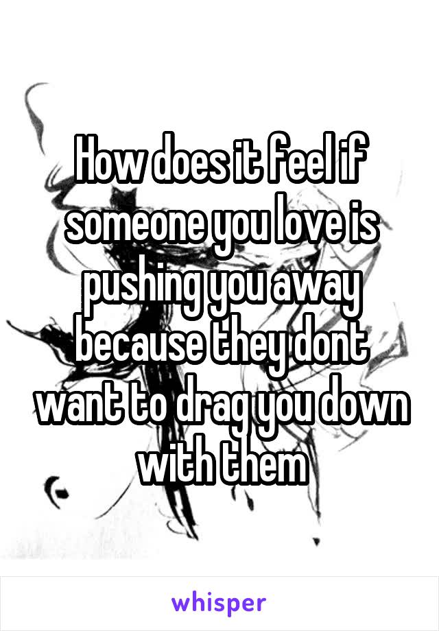 How does it feel if someone you love is pushing you away because they dont want to drag you down with them