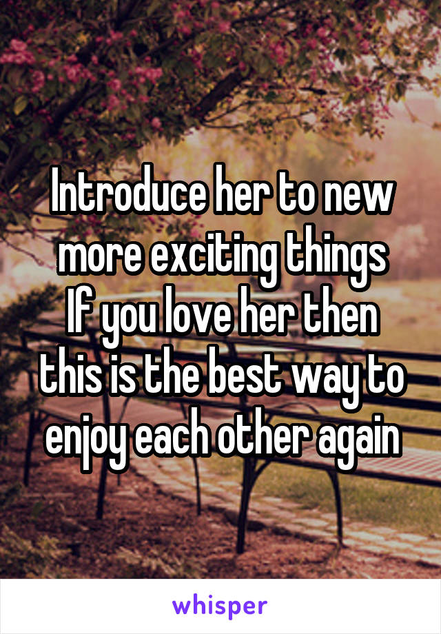 Introduce her to new more exciting things
If you love her then this is the best way to enjoy each other again