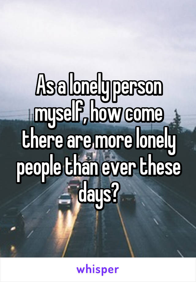 As a lonely person myself, how come there are more lonely people than ever these days?
