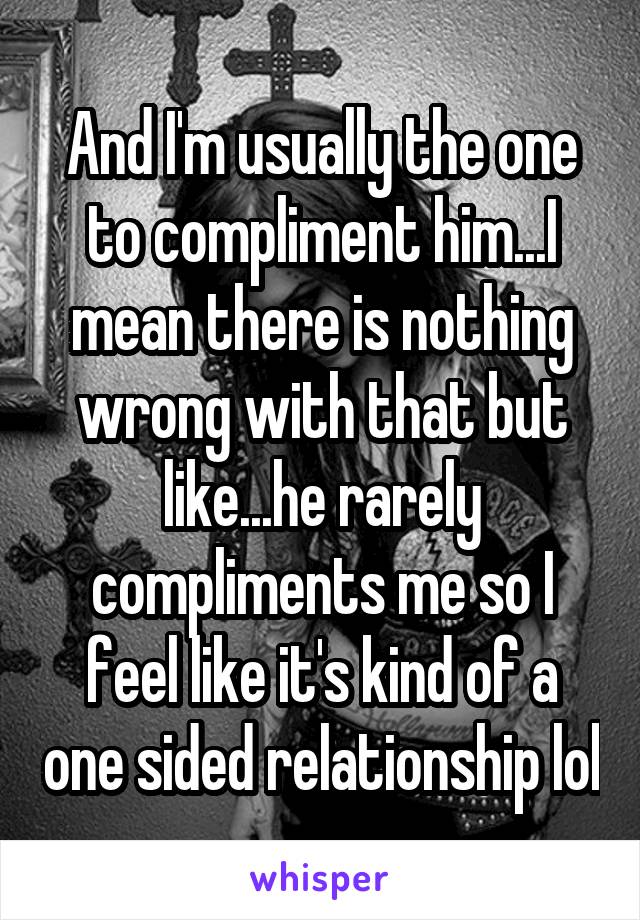 And I'm usually the one to compliment him...I mean there is nothing wrong with that but like...he rarely compliments me so I feel like it's kind of a one sided relationship lol