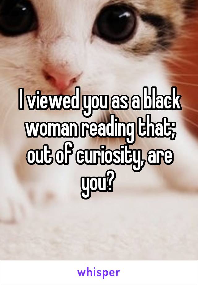 I viewed you as a black woman reading that; out of curiosity, are you? 