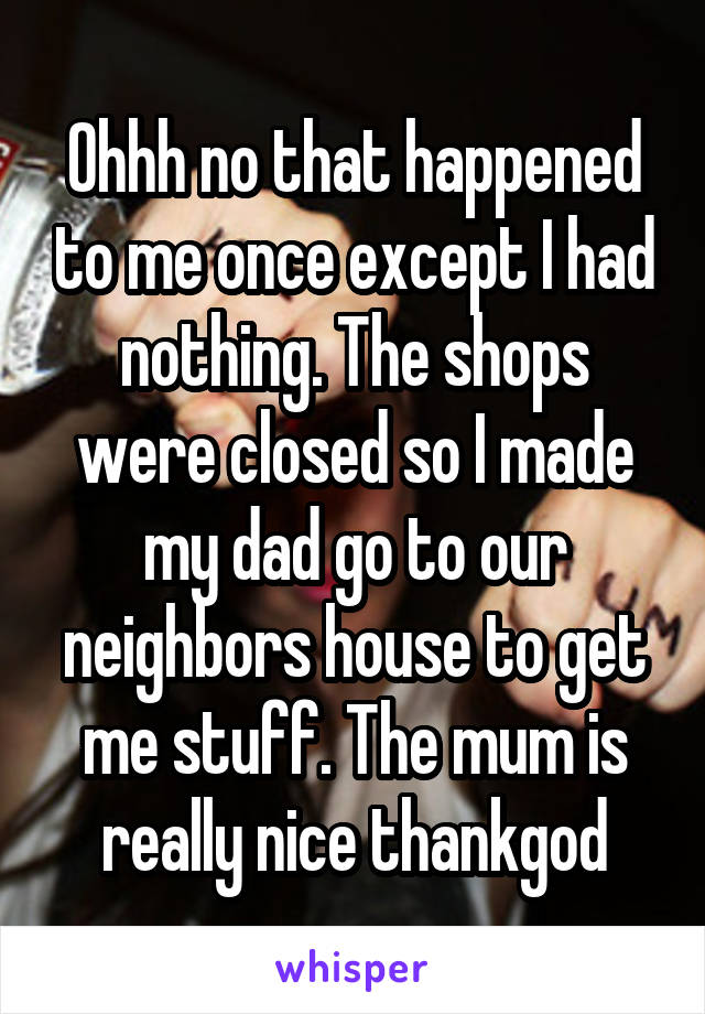 Ohhh no that happened to me once except I had nothing. The shops were closed so I made my dad go to our neighbors house to get me stuff. The mum is really nice thankgod