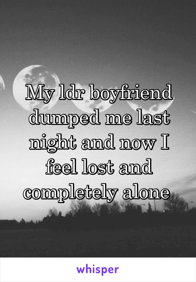 My ldr boyfriend dumped me last night and now I feel lost and completely alone 