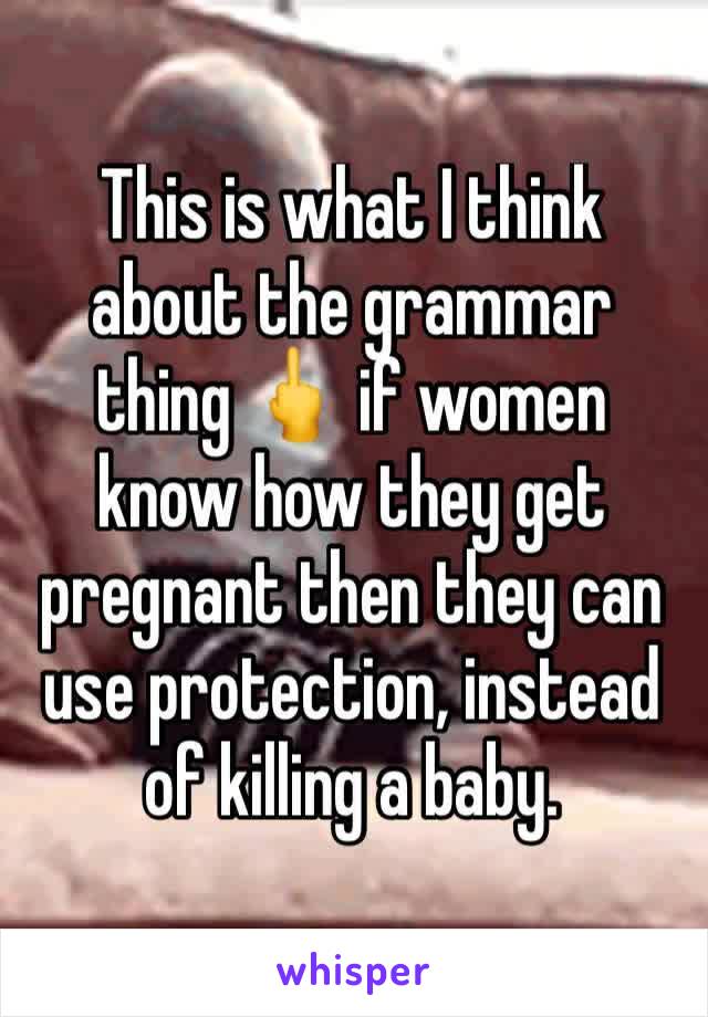 This is what I think about the grammar thing 🖕 if women know how they get pregnant then they can use protection, instead of killing a baby. 