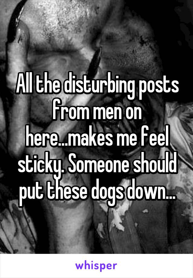 All the disturbing posts from men on here...makes me feel sticky. Someone should put these dogs down...