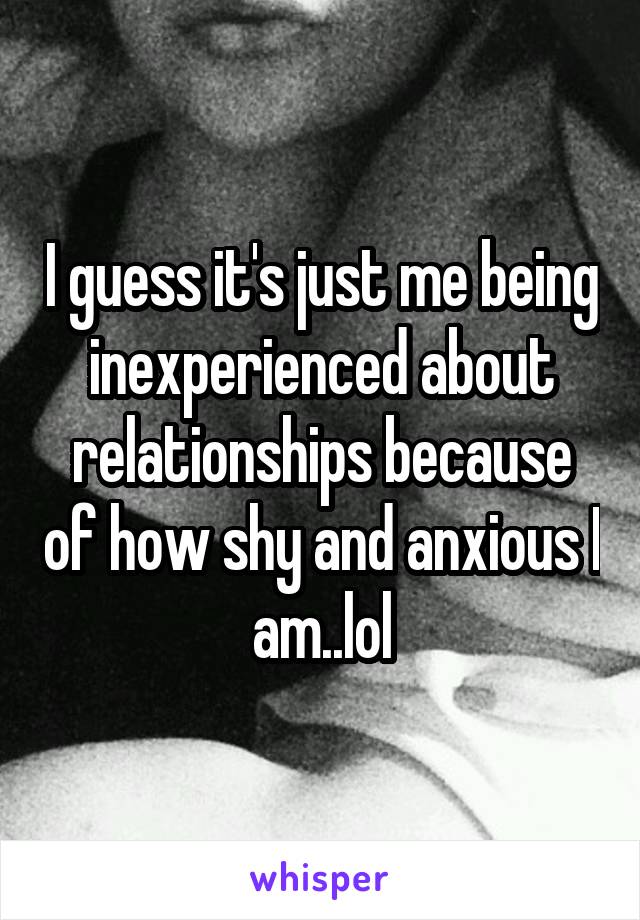 I guess it's just me being inexperienced about relationships because of how shy and anxious I am..lol