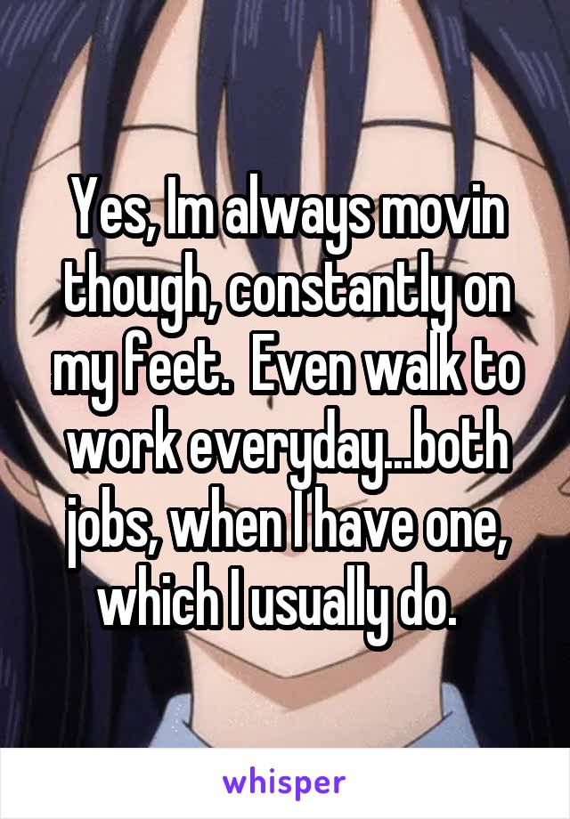 Yes, Im always movin though, constantly on my feet.  Even walk to work everyday...both jobs, when I have one, which I usually do.  