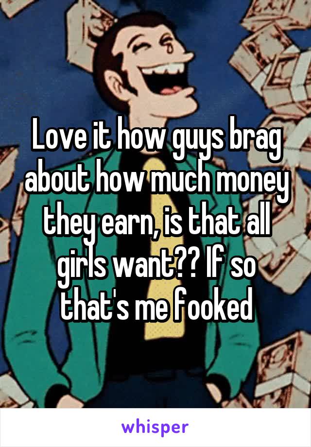 Love it how guys brag about how much money they earn, is that all girls want?? If so that's me fooked