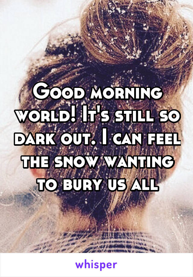 Good morning world! It's still so dark out. I can feel the snow wanting to bury us all