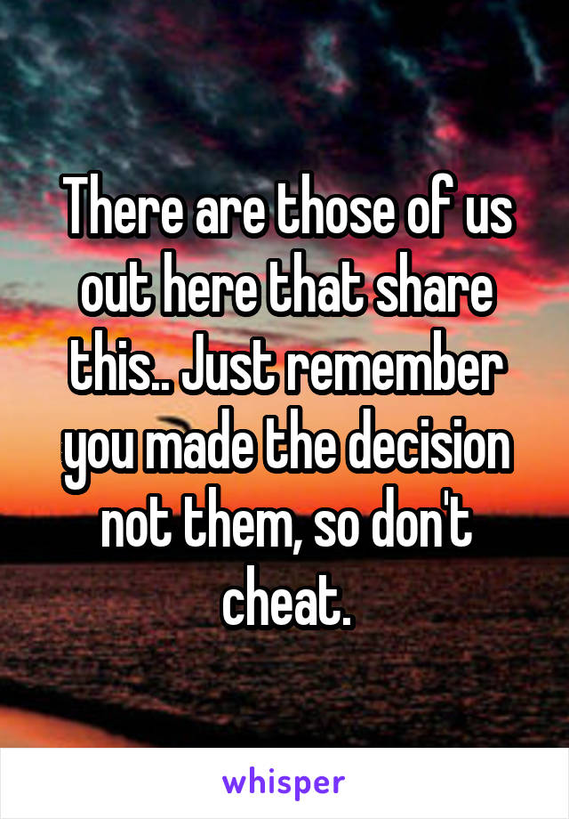 There are those of us out here that share this.. Just remember you made the decision not them, so don't cheat.