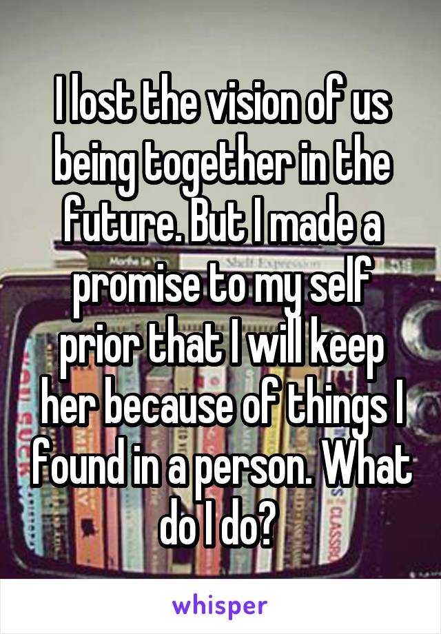 I lost the vision of us being together in the future. But I made a promise to my self prior that I will keep her because of things I found in a person. What do I do? 