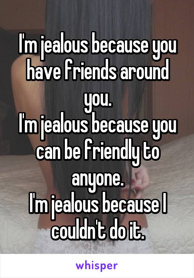 I'm jealous because you have friends around you.
I'm jealous because you can be friendly to anyone.
I'm jealous because I couldn't do it.