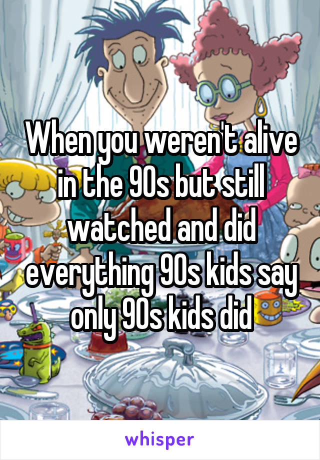 When you weren't alive in the 90s but still watched and did everything 90s kids say only 90s kids did