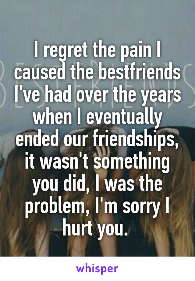 I regret the pain I caused the bestfriends I've had over the years when I eventually ended our friendships, it wasn't something you did, I was the problem, I'm sorry I hurt you. 