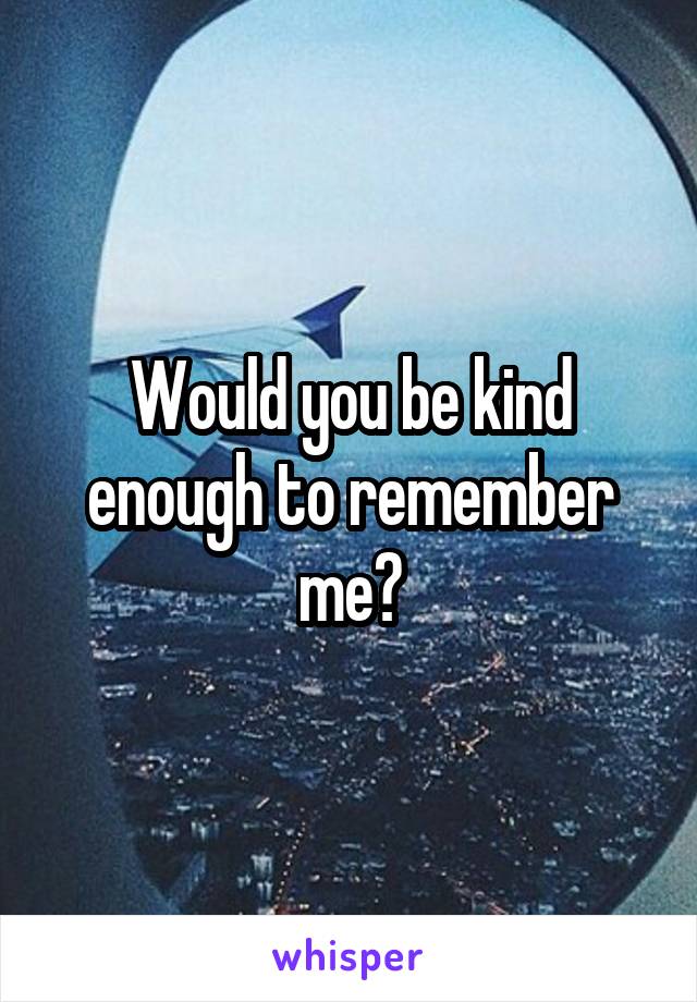 Would you be kind enough to remember me?