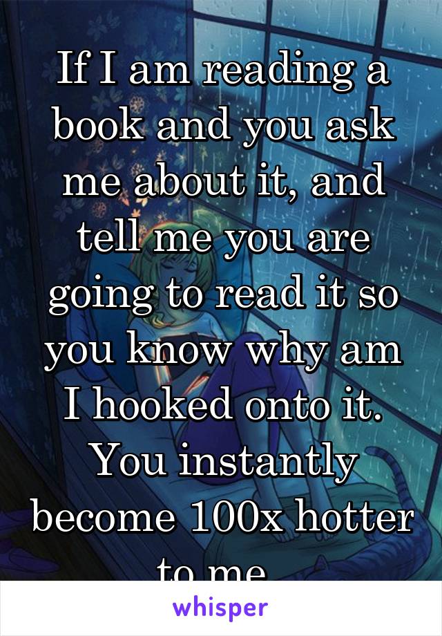 If I am reading a book and you ask me about it, and tell me you are going to read it so you know why am I hooked onto it. You instantly become 100x hotter to me. 