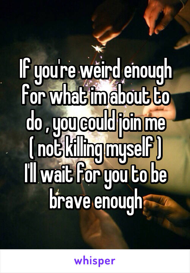 If you're weird enough for what im about to do , you could join me
( not killing myself )
I'll wait for you to be brave enough