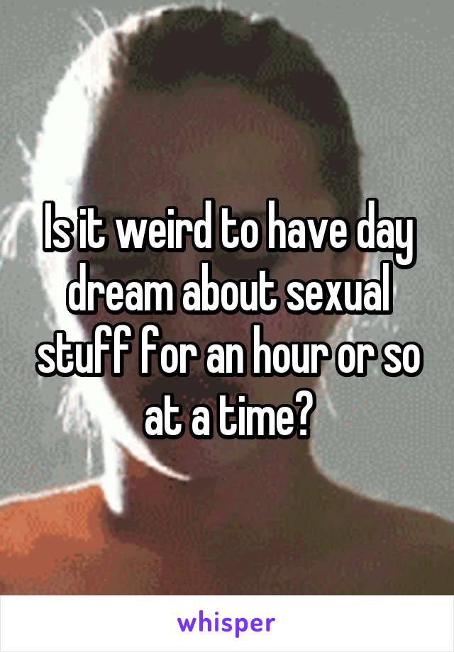 Is it weird to have day dream about sexual stuff for an hour or so at a time?