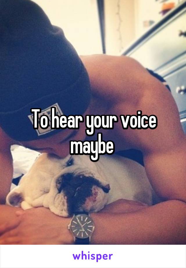 To hear your voice maybe 