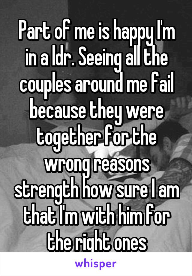 Part of me is happy I'm in a ldr. Seeing all the couples around me fail because they were together for the wrong reasons strength how sure I am that I'm with him for the right ones