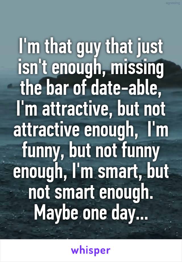 I'm that guy that just isn't enough, missing the bar of date-able, I'm attractive, but not attractive enough,  I'm funny, but not funny enough, I'm smart, but not smart enough.
Maybe one day...