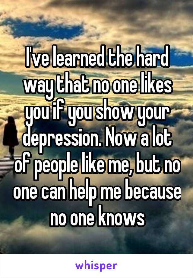 I've learned the hard way that no one likes you if you show your depression. Now a lot of people like me, but no one can help me because no one knows