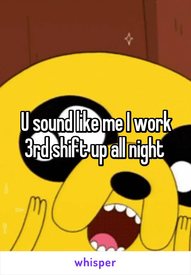 U sound like me I work 3rd shift up all night 