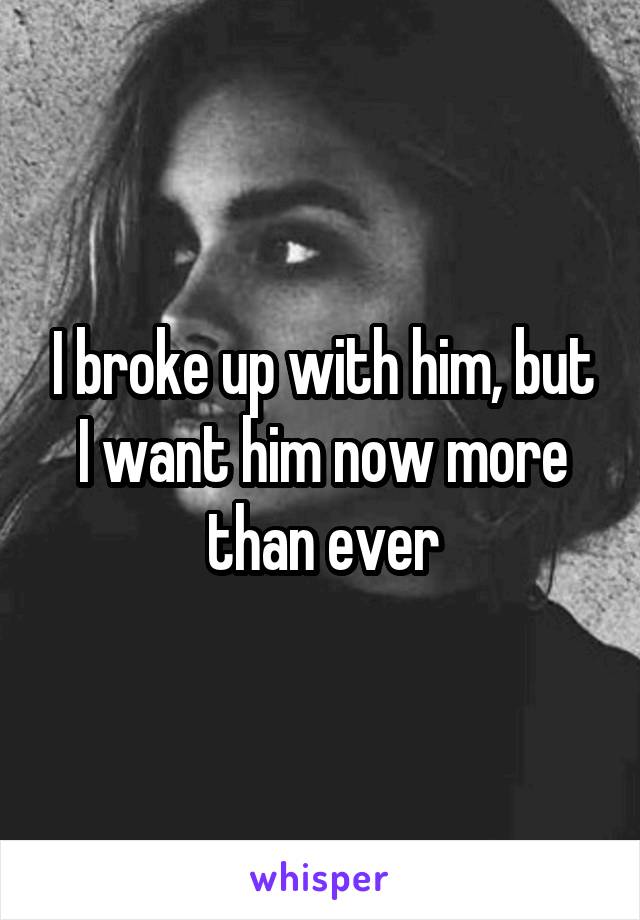 I broke up with him, but I want him now more than ever