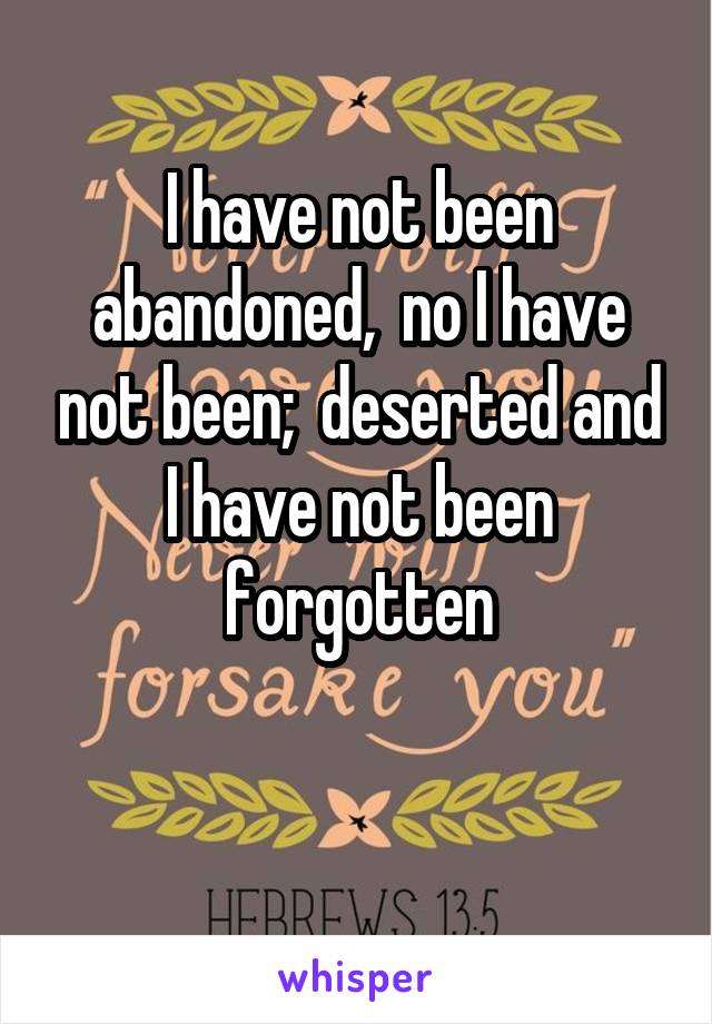 I have not been abandoned,  no I have not been;  deserted and I have not been forgotten

