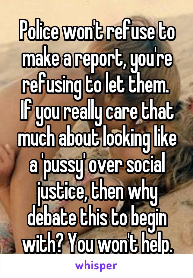 Police won't refuse to make a report, you're refusing to let them. 
If you really care that much about looking like a 'pussy' over social justice, then why debate this to begin with? You won't help.