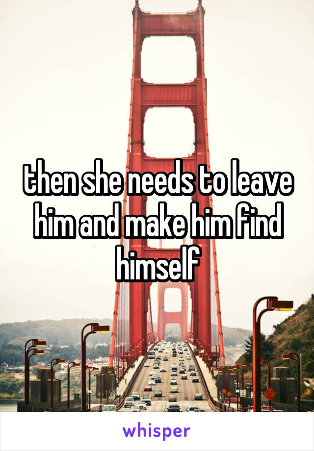 then she needs to leave him and make him find himself