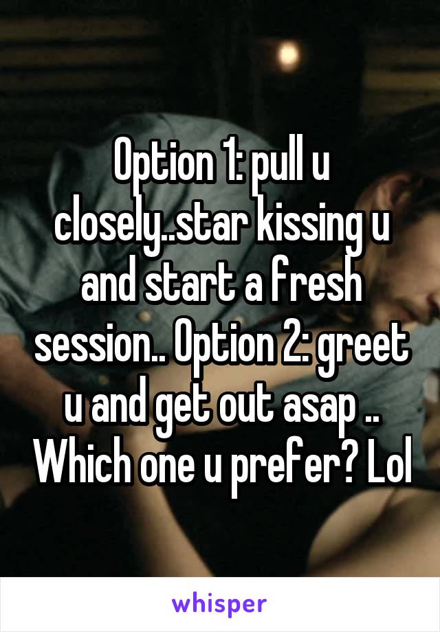 Option 1: pull u closely..star kissing u and start a fresh session.. Option 2: greet u and get out asap .. Which one u prefer? Lol