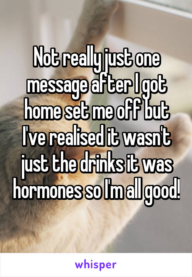 Not really just one message after I got home set me off but I've realised it wasn't just the drinks it was hormones so I'm all good! 