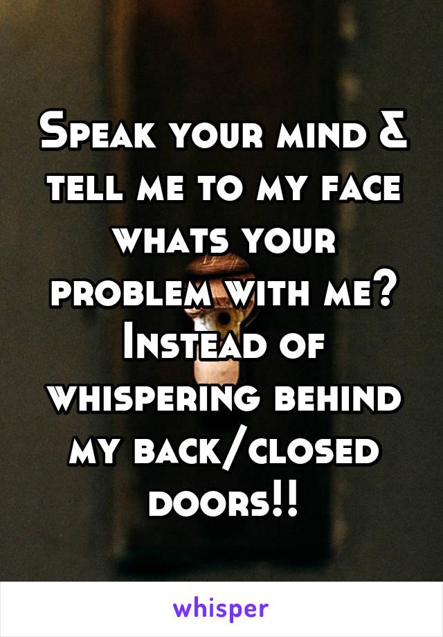 Speak your mind & tell me to my face whats your problem with me? Instead of whispering behind my back/closed doors!!