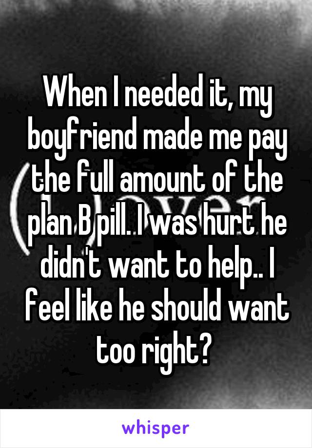 When I needed it, my boyfriend made me pay the full amount of the plan B pill. I was hurt he didn't want to help.. I feel like he should want too right? 