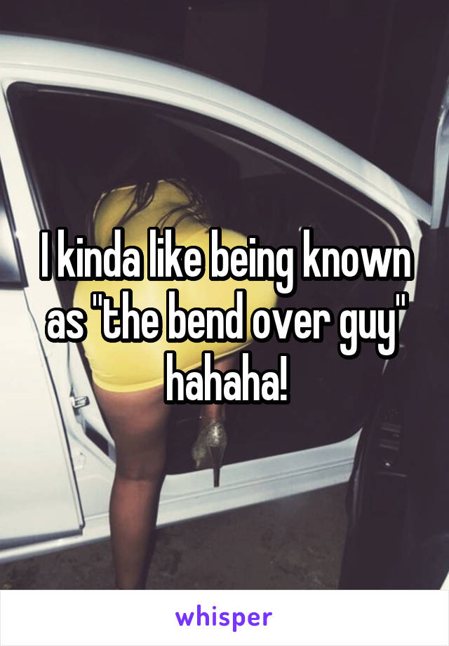 I kinda like being known as "the bend over guy" hahaha!
