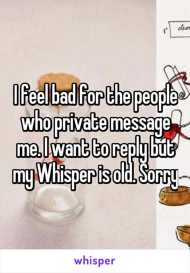 I feel bad for the people who private message me. I want to reply but my Whisper is old. Sorry