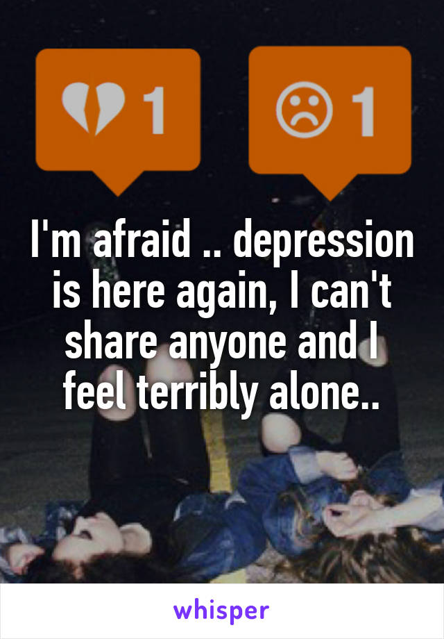 I'm afraid .. depression is here again, I can't share anyone and I feel terribly alone..
